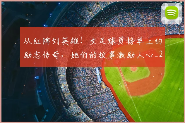 从红牌到英雄！女足球员榜单上的励志传奇，她们的故事激励人心_20260704164919