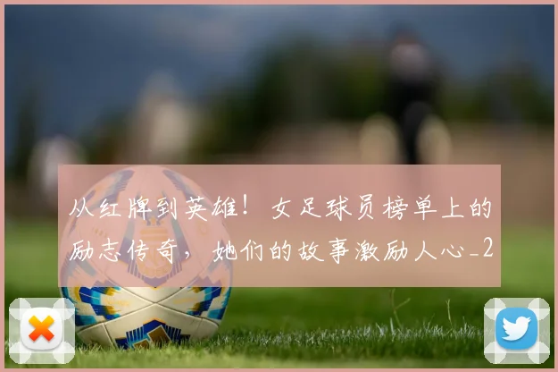 从红牌到英雄!女足球员榜单上的励志传奇,她们的故事激励人心_20260704164919