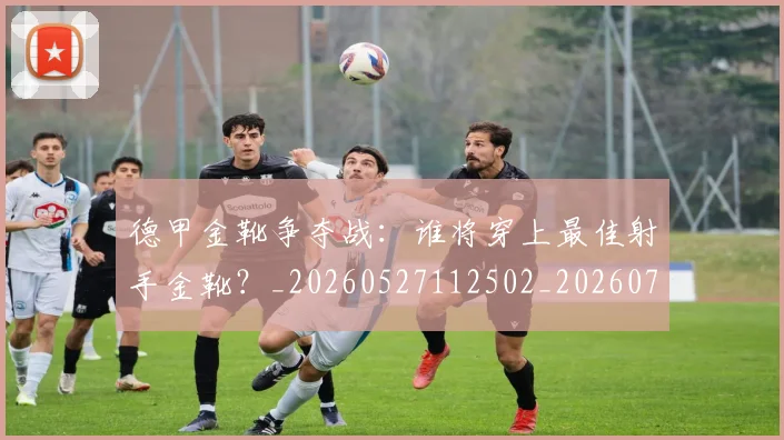 德甲金靴争夺战：谁将穿上最佳射手金靴？_20260527112502_20260704173805