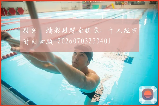 孙兴慜精彩进球全收录:十大经典时刻回顾_20260703233401