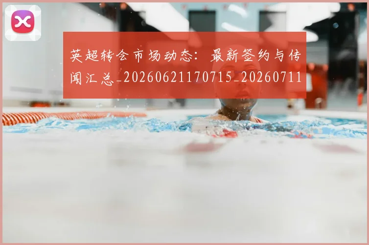 英超转会市场动态:最新签约与传闻汇总_20260621170715_20260711201648
