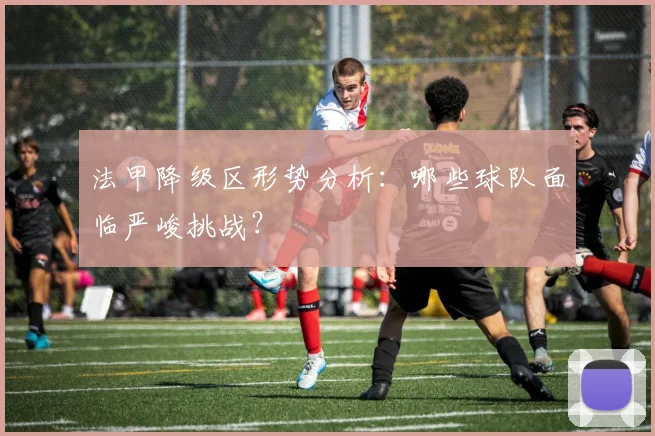 法甲降级区形势分析:哪些球队面临严峻挑战?