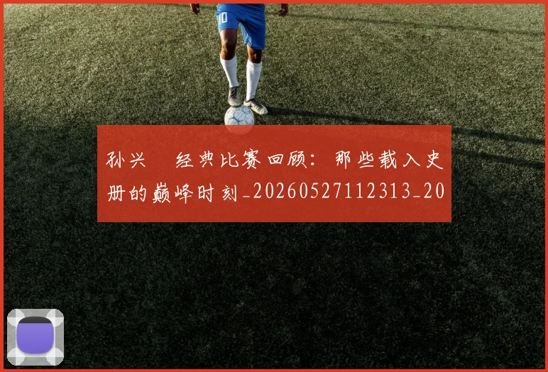 孙兴慜经典比赛回顾:那些载入史册的巅峰时刻_20260527112313_20260703233404