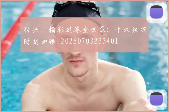 孙兴慜精彩进球全收录:十大经典时刻回顾_20260703233401
